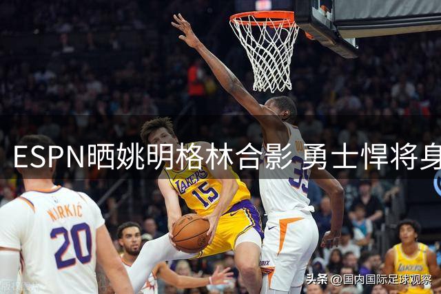 ESPN晒姚明格林合影 勇士悍将身高差引热议